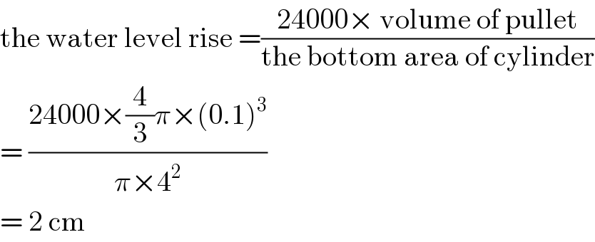 the water level rise =((24000× volume of pullet)/(the bottom area of cylinder))  = ((24000×(4/3)π×(0.1)^3 )/(π×4^2 ))   = 2 cm  