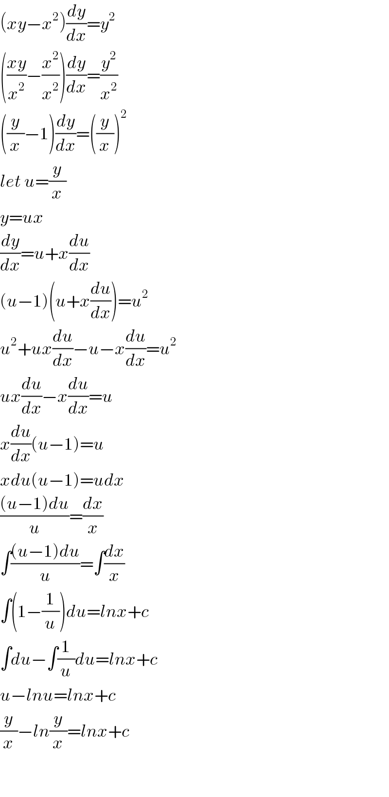 (xy−x^2 )(dy/dx)=y^2   (((xy)/x^2 )−(x^2 /x^2 ))(dy/dx)=(y^2 /x^2 )  ((y/x)−1)(dy/dx)=((y/x))^2   let u=(y/x)  y=ux  (dy/dx)=u+x(du/dx)  (u−1)(u+x(du/dx))=u^2   u^2 +ux(du/dx)−u−x(du/dx)=u^2   ux(du/dx)−x(du/dx)=u  x(du/dx)(u−1)=u  xdu(u−1)=udx  (((u−1)du)/u)=(dx/x)  ∫(((u−1)du)/u)=∫(dx/x)  ∫(1−(1/u))du=lnx+c  ∫du−∫(1/u)du=lnx+c  u−lnu=lnx+c  (y/x)−ln(y/x)=lnx+c    