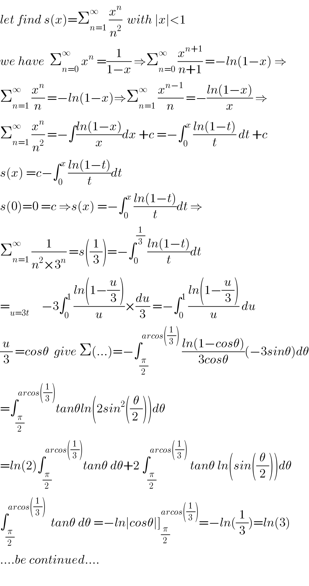 let find s(x)=Σ_(n=1) ^∞  (x^n /n^2 )  with ∣x∣<1  we have  Σ_(n=0) ^∞  x^n  =(1/(1−x)) ⇒Σ_(n=0) ^∞  (x^(n+1) /(n+1)) =−ln(1−x) ⇒  Σ_(n=1) ^∞  (x^n /n) =−ln(1−x)⇒Σ_(n=1) ^∞  (x^(n−1) /n) =−((ln(1−x))/x) ⇒  Σ_(n=1) ^∞  (x^n /n^2 ) =−∫((ln(1−x))/x)dx +c =−∫_0 ^x  ((ln(1−t))/t) dt +c  s(x) =c−∫_0 ^x  ((ln(1−t))/t)dt  s(0)=0 =c ⇒s(x) =−∫_0 ^x  ((ln(1−t))/t)dt ⇒  Σ_(n=1) ^∞  (1/(n^2 ×3^n )) =s((1/3))=−∫_0 ^(1/3)  ((ln(1−t))/t)dt  =_(u=3t)      −3∫_0 ^1  ((ln(1−(u/3)))/u)×(du/3) =−∫_0 ^1  ((ln(1−(u/3)))/u) du  (u/3) =cosθ  give Σ(...)=−∫_(π/2) ^(arcos((1/3)))  ((ln(1−cosθ))/(3cosθ))(−3sinθ)dθ  =∫_(π/2) ^(arcos((1/3))) tanθln(2sin^2 ((θ/(2 ))))dθ  =ln(2)∫_(π/2) ^(arcos((1/3))) tanθ dθ+2 ∫_(π/2) ^(arcos((1/3)))  tanθ ln(sin((θ/2)))dθ  ∫_(π/2) ^(arcos((1/3)))   tanθ dθ =−ln∣cosθ∣]_(π/2) ^(arcos((1/3))) =−ln((1/3))=ln(3)  ....be continued....    
