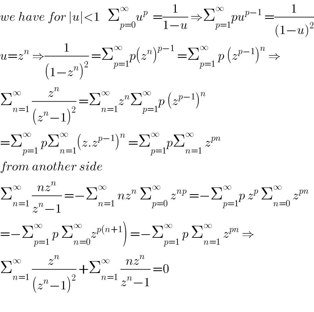 we have for ∣u∣<1   Σ_(p=0) ^∞ u^p   =(1/(1−u)) ⇒Σ_(p=1) ^∞ pu^(p−1)  =(1/((1−u)^2 ))  u=z^n  ⇒(1/((1−z^n )^2 )) =Σ_(p=1) ^∞ p(z^n )^(p−1)  =Σ_(p=1) ^∞  p (z^(p−1) )^n  ⇒  Σ_(n=1) ^∞  (z^n /((z^n −1)^2 )) =Σ_(n=1) ^∞ z^n Σ_(p=1) ^∞ p (z^(p−1) )^n   =Σ_(p=1) ^∞  pΣ_(n=1) ^∞ (z.z^(p−1) )^n  =Σ_(p=1) ^∞ pΣ_(n=1) ^∞  z^(pn)   from another side  Σ_(n=1) ^∞  ((nz^n )/(z^n −1)) =−Σ_(n=1) ^∞  nz^n  Σ_(p=0) ^∞  z^(np)  =−Σ_(p=1) ^∞ p z^p  Σ_(n=0) ^∞  z^(pn)   =−Σ_(p=1) ^∞  p Σ_(n=0) ^∞ z^(p(n+1) ) =−Σ_(p=1) ^∞  p Σ_(n=1) ^∞  z^(pn)  ⇒  Σ_(n=1) ^∞  (z^n /((z^n −1)^2 )) +Σ_(n=1) ^∞  ((nz^n )/(z^n −1)) =0    