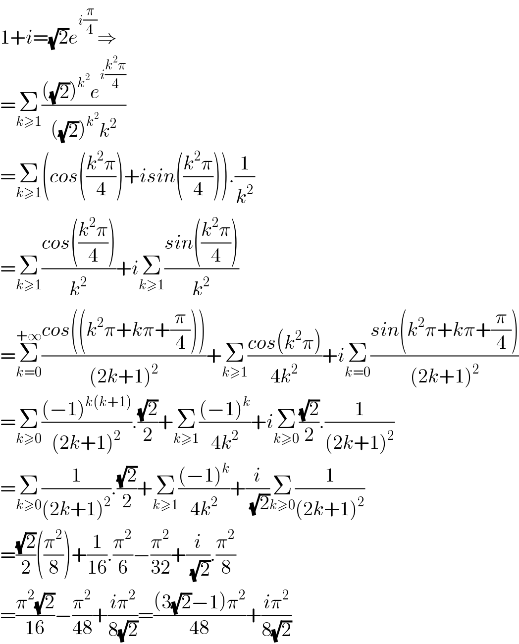 1+i=(√2)e^(i(π/4)) ⇒  =Σ_(k≥1) ((((√2))^k^2  e^(i((k^2 π)/4)) )/(((√2))^k^2  k^2 ))  =Σ_(k≥1) (cos(((k^2 π)/4))+isin(((k^2 π)/4))).(1/k^2 )  =Σ_(k≥1) ((cos(((k^2 π)/4)))/k^2 )+iΣ_(k≥1) ((sin(((k^2 π)/4)))/k^2 )  =Σ_(k=0) ^(+∞) ((cos((k^2 π+kπ+(π/4))))/((2k+1)^2 ))+Σ_(k≥1) ((cos(k^2 π))/(4k^2 ))+iΣ_(k=0) ((sin(k^2 π+kπ+(π/4)))/((2k+1)^2 ))  =Σ_(k≥0) (((−1)^(k(k+1)) )/((2k+1)^2 )).((√2)/2)+Σ_(k≥1) (((−1)^k )/(4k^2 ))+iΣ_(k≥0) ((√2)/2).(1/((2k+1)^2 ))  =Σ_(k≥0) (1/((2k+1)^2 )).((√2)/2)+Σ_(k≥1) (((−1)^k )/(4k^2 ))+(i/(√2))Σ_(k≥0) (1/((2k+1)^2 ))  =((√2)/2)((π^2 /8))+(1/(16)).(π^2 /6)−(π^2 /(32))+(i/(√2)).(π^2 /8)  =((π^2 (√2))/(16))−(π^2 /(48))+((iπ^2 )/(8(√2)))=(((3(√2)−1)π^2 )/(48))+((iπ^2 )/(8(√2)))  