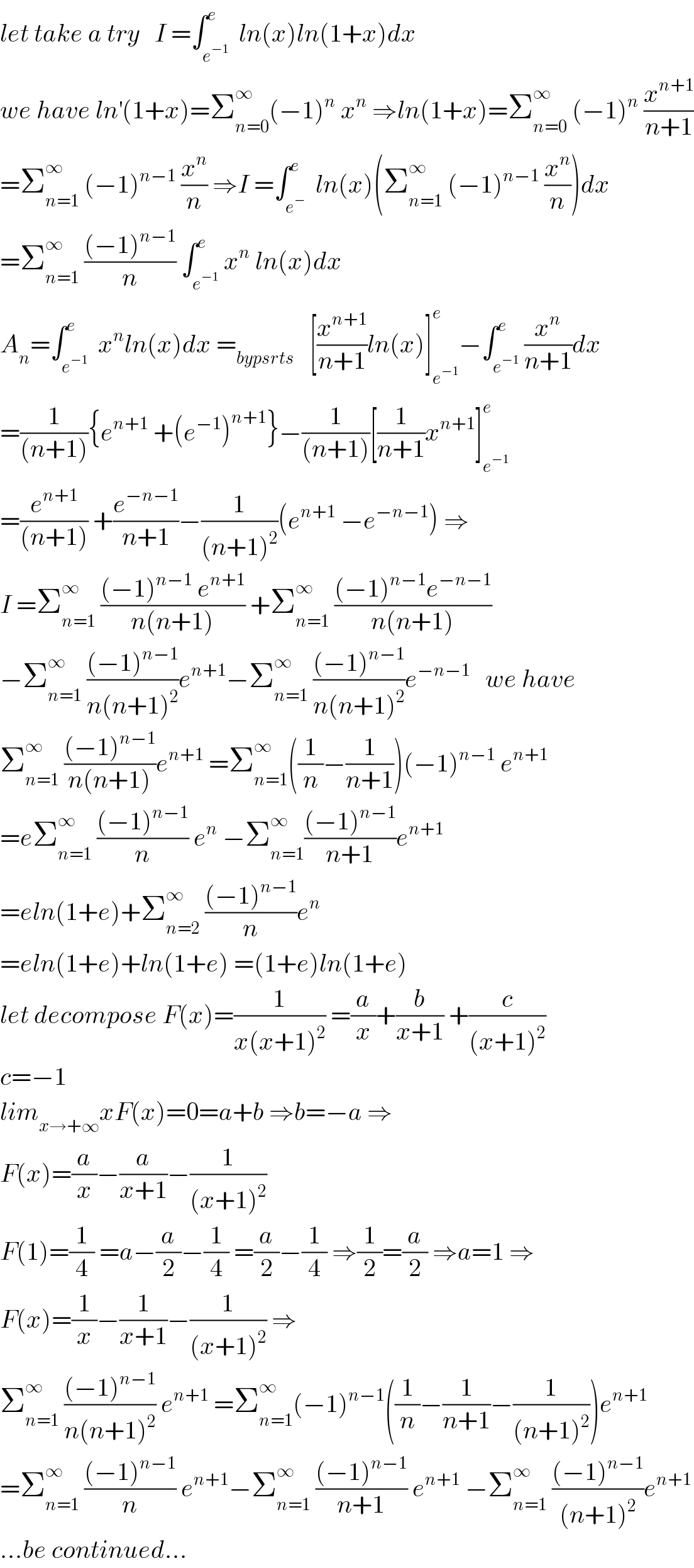 let take a try   I =∫_e^(−1)  ^e  ln(x)ln(1+x)dx  we have ln^′ (1+x)=Σ_(n=0) ^∞ (−1)^n  x^n  ⇒ln(1+x)=Σ_(n=0) ^∞  (−1)^n  (x^(n+1) /(n+1))  =Σ_(n=1) ^∞  (−1)^(n−1)  (x^n /n) ⇒I =∫_e^−  ^e  ln(x)(Σ_(n=1) ^∞  (−1)^(n−1)  (x^n /n))dx  =Σ_(n=1) ^∞  (((−1)^(n−1) )/n) ∫_e^(−1)  ^e x^n  ln(x)dx  A_n =∫_e^(−1)  ^e  x^n ln(x)dx =_(bypsrts)    [(x^(n+1) /(n+1))ln(x)]_e^(−1)  ^e −∫_e^(−1)  ^e (x^n /(n+1))dx  =(1/((n+1))){e^(n+1)  +(e^(−1) )^(n+1) }−(1/((n+1)))[(1/(n+1))x^(n+1) ]_e^(−1)  ^e   =(e^(n+1) /((n+1))) +(e^(−n−1) /(n+1))−(1/((n+1)^2 ))(e^(n+1)  −e^(−n−1) ) ⇒  I =Σ_(n=1) ^∞  (((−1)^(n−1)  e^(n+1) )/(n(n+1))) +Σ_(n=1) ^∞  (((−1)^(n−1) e^(−n−1) )/(n(n+1)))  −Σ_(n=1) ^∞  (((−1)^(n−1) )/(n(n+1)^2 ))e^(n+1) −Σ_(n=1) ^∞  (((−1)^(n−1) )/(n(n+1)^2 ))e^(−n−1)    we have  Σ_(n=1) ^∞  (((−1)^(n−1) )/(n(n+1)))e^(n+1)  =Σ_(n=1) ^∞ ((1/n)−(1/(n+1)))(−1)^(n−1)  e^(n+1)   =eΣ_(n=1) ^∞  (((−1)^(n−1) )/n) e^n  −Σ_(n=1) ^∞ (((−1)^(n−1) )/(n+1))e^(n+1)   =eln(1+e)+Σ_(n=2) ^∞  (((−1)^(n−1) )/n)e^n   =eln(1+e)+ln(1+e) =(1+e)ln(1+e)  let decompose F(x)=(1/(x(x+1)^2 )) =(a/x)+(b/(x+1)) +(c/((x+1)^2 ))  c=−1  lim_(x→+∞) xF(x)=0=a+b ⇒b=−a ⇒  F(x)=(a/x)−(a/(x+1))−(1/((x+1)^2 ))  F(1)=(1/4) =a−(a/2)−(1/4) =(a/2)−(1/4) ⇒(1/2)=(a/2) ⇒a=1 ⇒  F(x)=(1/x)−(1/(x+1))−(1/((x+1)^2 )) ⇒  Σ_(n=1) ^∞  (((−1)^(n−1) )/(n(n+1)^2 )) e^(n+1)  =Σ_(n=1) ^∞ (−1)^(n−1) ((1/n)−(1/(n+1))−(1/((n+1)^2 )))e^(n+1)   =Σ_(n=1) ^∞  (((−1)^(n−1) )/n) e^(n+1) −Σ_(n=1) ^∞  (((−1)^(n−1) )/(n+1)) e^(n+1)  −Σ_(n=1) ^∞  (((−1)^(n−1) )/((n+1)^2 ))e^(n+1)   ...be continued...  