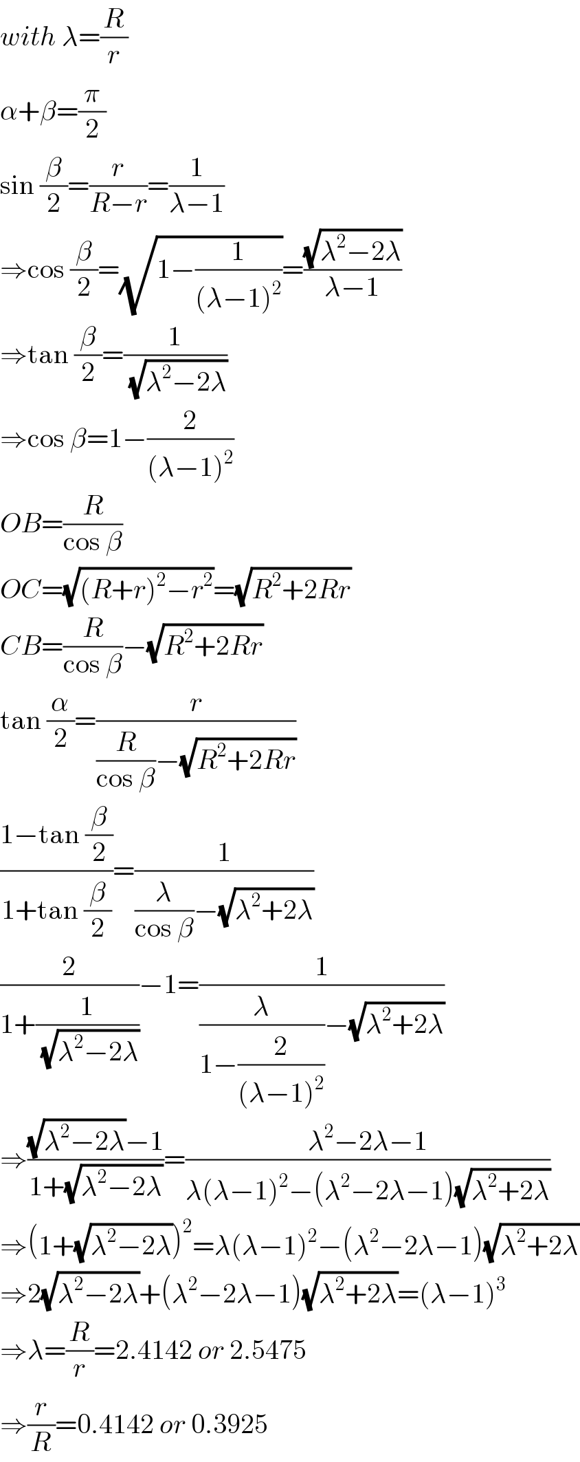 with λ=(R/r)  α+β=(π/2)  sin (β/2)=(r/(R−r))=(1/(λ−1))  ⇒cos (β/2)=(√(1−(1/((λ−1)^2 ))))=((√(λ^2 −2λ))/(λ−1))  ⇒tan (β/2)=(1/(√(λ^2 −2λ)))  ⇒cos β=1−(2/((λ−1)^2 ))  OB=(R/(cos β))  OC=(√((R+r)^2 −r^2 ))=(√(R^2 +2Rr))  CB=(R/(cos β))−(√(R^2 +2Rr))  tan (α/2)=(r/((R/(cos β))−(√(R^2 +2Rr))))  ((1−tan (β/2))/(1+tan (β/2)))=(1/((λ/(cos β))−(√(λ^2 +2λ))))  (2/(1+(1/(√(λ^2 −2λ)))))−1=(1/((λ/(1−(2/((λ−1)^2 ))))−(√(λ^2 +2λ))))  ⇒(((√(λ^2 −2λ))−1)/(1+(√(λ^2 −2λ))))=((λ^2 −2λ−1)/(λ(λ−1)^2 −(λ^2 −2λ−1)(√(λ^2 +2λ))))  ⇒(1+(√(λ^2 −2λ)))^2 =λ(λ−1)^2 −(λ^2 −2λ−1)(√(λ^2 +2λ))  ⇒2(√(λ^2 −2λ))+(λ^2 −2λ−1)(√(λ^2 +2λ))=(λ−1)^3   ⇒λ=(R/r)=2.4142 or 2.5475  ⇒(r/R)=0.4142 or 0.3925  