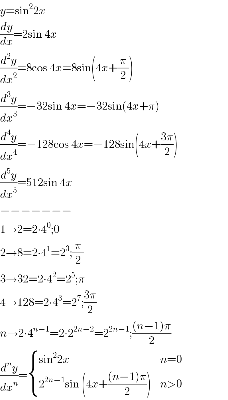 y=sin^2 2x  (dy/dx)=2sin 4x  (d^2 y/dx^2 )=8cos 4x=8sin(4x+(π/2))  (d^3 y/dx^3 )=−32sin 4x=−32sin(4x+π)  (d^4 y/dx^4 )=−128cos 4x=−128sin(4x+((3π)/2))  (d^5 y/dx^5 )=512sin 4x  −−−−−−−  1→2=2∙4^0 ;0  2→8=2∙4^1 =2^3 ;(π/2)   3→32=2∙4^2 =2^5 ;π  4→128=2∙4^3 =2^7 ;((3π)/2)  n→2∙4^(n−1) =2∙2^(2n−2) =2^(2n−1) ;(((n−1)π)/2)  (d^n y/dx^n )= { ((sin^2 2x),(n=0)),((2^(2n−1) sin (4x+(((n−1)π)/2))),(n>0)) :}  