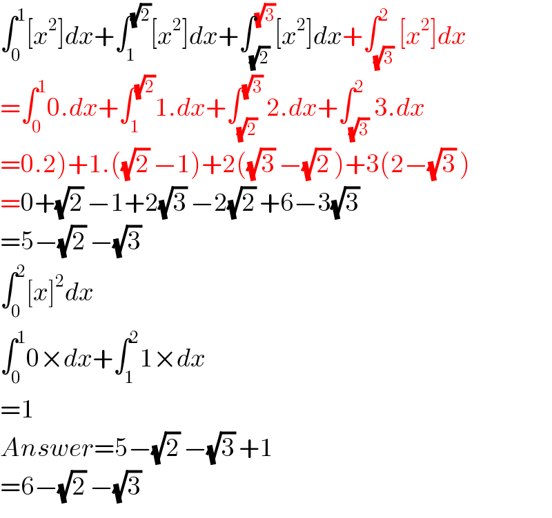 ∫_0 ^1 [x^2 ]dx+∫_1 ^(√2) [x^2 ]dx+∫_(√2) ^(√3) [x^2 ]dx+∫_(√3) ^2 [x^2 ]dx  =∫_0 ^1 0.dx+∫_1 ^(√2) 1.dx+∫_(√2) ^(√3)  2.dx+∫_(√3) ^2 3.dx  =0.2)+1.((√2) −1)+2((√3) −(√2) )+3(2−(√3) )  =0+(√2) −1+2(√3) −2(√2) +6−3(√3)   =5−(√2) −(√3)   ∫_0 ^2 [x]^2 dx  ∫_0 ^1 0×dx+∫_1 ^2 1×dx  =1  Answer=5−(√2) −(√3) +1  =6−(√2) −(√3)   