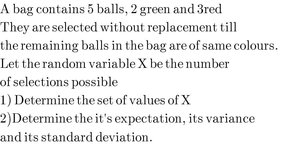 A bag contains 5 balls, 2 green and 3red  They are selected without replacement till  the remaining balls in the bag are of same colours.  Let the random variable X be the number  of selections possible  1) Determine the set of values of X  2)Determine the it′s expectation, its variance  and its standard deviation.  