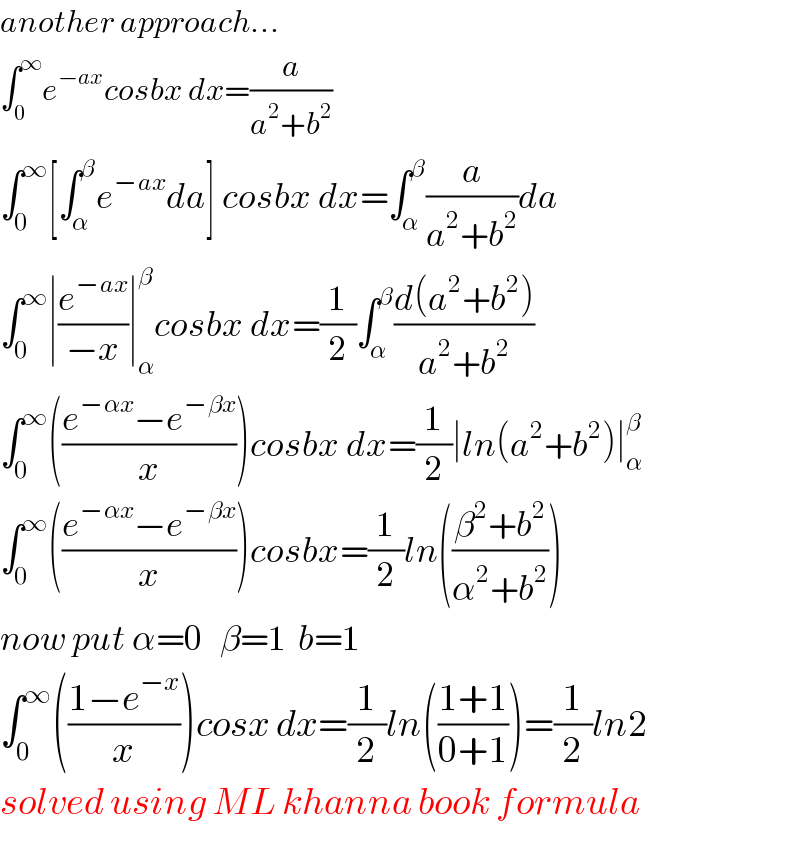 another approach...  ∫_0 ^∞ e^(−ax) cosbx dx=(a/(a^2 +b^2 ))  ∫_0 ^∞ [∫_α ^β e^(−ax) da] cosbx dx=∫_α ^β (a/(a^2 +b^2 ))da  ∫_0 ^∞ ∣(e^(−ax) /(−x))∣_α ^β cosbx dx=(1/2)∫_α ^β ((d(a^2 +b^2 ))/(a^2 +b^2 ))  ∫_0 ^∞ (((e^(−αx) −e^(−βx) )/x))cosbx dx=(1/2)∣ln(a^2 +b^2 )∣_α ^β   ∫_0 ^∞ (((e^(−αx) −e^(−βx) )/x))cosbx=(1/2)ln(((β^2 +b^2 )/(α^2 +b^2 )))  now put α=0   β=1  b=1  ∫_0 ^∞ (((1−e^(−x) )/x))cosx dx=(1/2)ln(((1+1)/(0+1)))=(1/2)ln2  solved using ML khanna book formula  