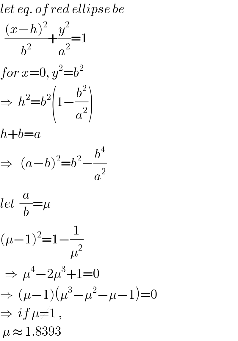 let eq. of red ellipse be    (((x−h)^2 )/b^2 )+(y^2 /a^2 )=1  for x=0, y^2 =b^2   ⇒  h^2 =b^2 (1−(b^2 /a^2 ))  h+b=a  ⇒   (a−b)^2 =b^2 −(b^4 /a^2 )  let  (a/b)=μ  (μ−1)^2 =1−(1/μ^2 )    ⇒  μ^4 −2μ^3 +1=0  ⇒  (μ−1)(μ^3 −μ^2 −μ−1)=0  ⇒  if μ≠1 ,    μ ≈ 1.8393  