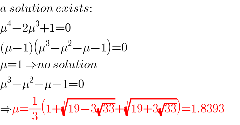a solution exists:  μ^4 −2μ^3 +1=0  (μ−1)(μ^3 −μ^2 −μ−1)=0  μ=1 ⇒no solution  μ^3 −μ^2 −μ−1=0  ⇒μ=(1/3)(1+((19−3(√(33))))^(1/3) +((19+3(√(33))))^(1/3) )=1.8393  