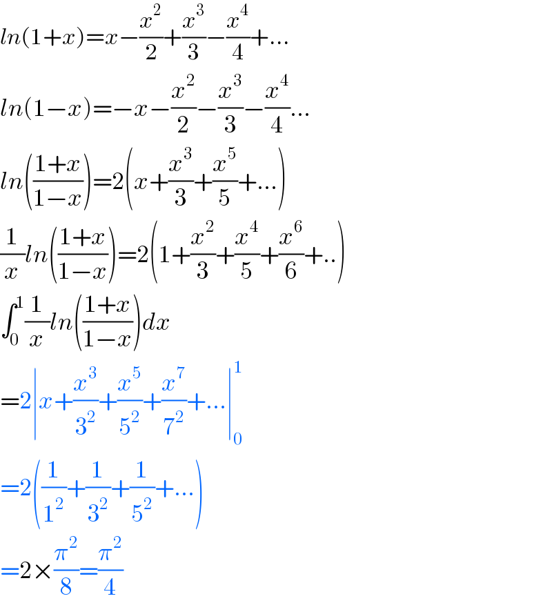 ln(1+x)=x−(x^2 /2)+(x^3 /3)−(x^4 /4)+...  ln(1−x)=−x−(x^2 /2)−(x^3 /3)−(x^4 /4)...  ln(((1+x)/(1−x)))=2(x+(x^3 /3)+(x^5 /5)+...)  (1/x)ln(((1+x)/(1−x)))=2(1+(x^2 /3)+(x^4 /5)+(x^6 /6)+..)  ∫_0 ^1 (1/x)ln(((1+x)/(1−x)))dx  =2∣x+(x^3 /3^2 )+(x^5 /5^2 )+(x^7 /7^2 )+...∣_0 ^1   =2((1/1^2 )+(1/3^2 )+(1/5^2 )+...)  =2×(π^2 /8)=(π^2 /4)  