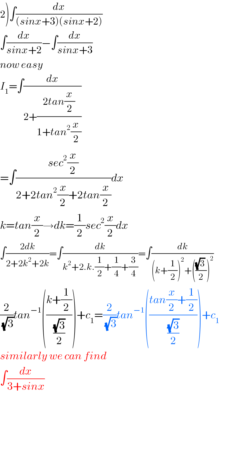 2)∫(dx/((sinx+3)(sinx+2)))  ∫(dx/(sinx+2))−∫(dx/(sinx+3))  now easy  I_1 =∫(dx/(2+((2tan(x/2))/(1+tan^2 (x/2)))))  =∫((sec^2 (x/2))/(2+2tan^2 (x/2)+2tan(x/2)))dx  k=tan(x/2)→dk=(1/2)sec^2 (x/2)dx  ∫((2dk)/(2+2k^2 +2k))=∫(dk/(k^2 +2.k.(1/2)+(1/4)+(3/4)))=∫(dk/((k+(1/2))^2 +((((√3) )/2))^2 ))  (2/(√3))tan^(−1) (((k+(1/2))/((√3)/2)))+c_1 =(2/(√3))tan^(−1) (((tan(x/2)+(1/2))/((√3)/2)))+c_1   similarly we can find  ∫(dx/(3+sinx))          
