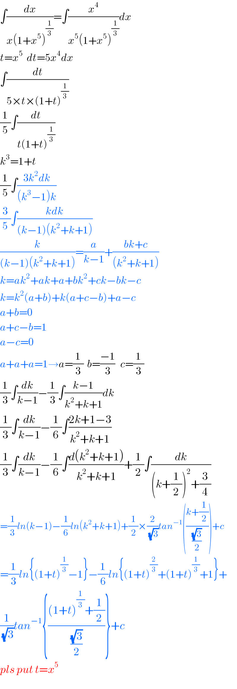 ∫(dx/(x(1+x^5 )^(1/3) ))=∫(x^4 /(x^5 (1+x^5 )^(1/3) ))dx  t=x^5   dt=5x^4 dx  ∫(dt/(5×t×(1+t)^(1/3) ))  (1/5)∫(dt/(t(1+t)^(1/3) ))  k^3 =1+t  (1/5)∫((3k^2 dk)/((k^3 −1)k))  (3/5)∫((kdk)/((k−1)(k^2 +k+1)))  (k/((k−1)(k^2 +k+1)))=(a/(k−1))+((bk+c)/((k^2 +k+1)))  k=ak^2 +ak+a+bk^2 +ck−bk−c  k=k^2 (a+b)+k(a+c−b)+a−c  a+b=0  a+c−b=1  a−c=0  a+a+a=1→a=(1/3)  b=((−1)/3)   c=(1/3)  (1/3)∫(dk/(k−1))−(1/3)∫((k−1)/(k^2 +k+1))dk  (1/3)∫(dk/(k−1))−(1/6)∫((2k+1−3)/(k^2 +k+1))  (1/3)∫(dk/(k−1))−(1/6)∫((d(k^2 +k+1))/(k^2 +k+1))+(1/2)∫(dk/((k+(1/2))^2 +(3/4)))  =(1/3)ln(k−1)−(1/6)ln(k^2 +k+1)+(1/2)×(2/(√3))tan^(−1) (((k+(1/2))/((√3)/2)))+c  =(1/3)ln{(1+t)^(1/3) −1}−(1/6)ln{(1+t)^(2/3) +(1+t)^(1/3) +1}+  (1/(√3))tan^(−1) {(((1+t)^(1/3) +(1/2))/((√3)/2))}+c  pls put t=x^5   