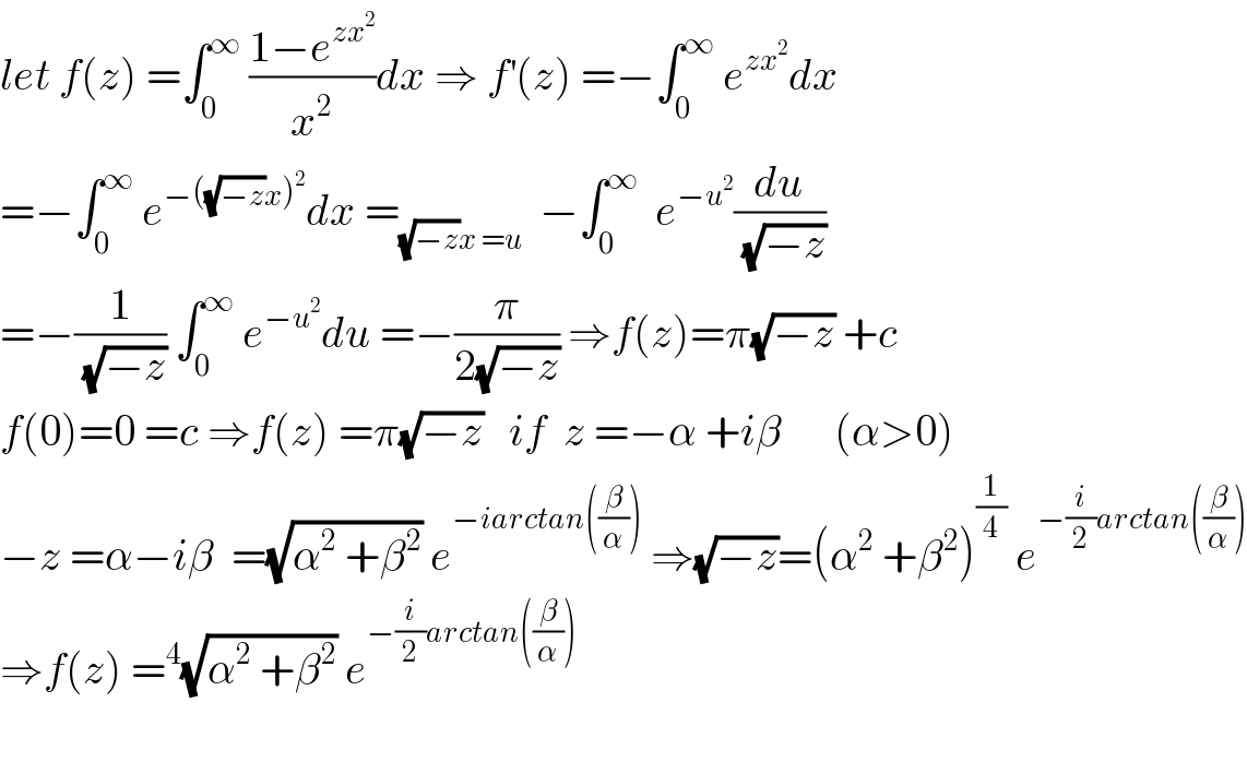 let f(z) =∫_0 ^∞  ((1−e^(zx^2 ) )/x^2 )dx ⇒ f^′ (z) =−∫_0 ^∞  e^(zx^2 ) dx  =−∫_0 ^∞  e^(−((√(−z))x)^2 ) dx =_((√(−z))x =u)   −∫_0 ^∞   e^(−u^2 ) (du/(√(−z)))  =−(1/(√(−z))) ∫_0 ^∞  e^(−u^2 ) du =−(π/(2(√(−z)))) ⇒f(z)=π(√(−z)) +c  f(0)=0 =c ⇒f(z) =π(√(−z))   if  z =−α +iβ      (α>0)  −z =α−iβ  =(√(α^2  +β^2 )) e^(−iarctan((β/α)))  ⇒(√(−z))=(α^2  +β^2 )^(1/4)  e^(−(i/2)arctan((β/α)))   ⇒f(z) =^4 (√(α^2  +β^2 )) e^(−(i/2)arctan((β/α)))     