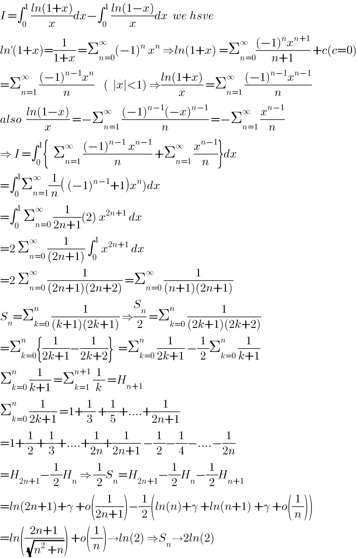 I =∫_0 ^1  ((ln(1+x))/x)dx−∫_0 ^1  ((ln(1−x))/x)dx  we hsve  ln^′ (1+x)=(1/(1+x)) =Σ_(n=0) ^∞ (−1)^n  x^n  ⇒ln(1+x) =Σ_(n=0) ^∞ (((−1)^n x^(n+1) )/(n+1)) +c(c=0)  =Σ_(n=1) ^∞  (((−1)^(n−1) x^n )/n)    (  ∣x∣<1) ⇒((ln(1+x))/x) =Σ_(n=1) ^∞  (((−1)^(n−1) x^(n−1) )/n)  also  ((ln(1−x))/x) =−Σ_(n=1) ^∞  (((−1)^(n−1) (−x)^(n−1) )/n) =−Σ_(n=1) ^∞  (x^(n−1) /n)  ⇒ I =∫_0 ^1 {  Σ_(n=1) ^∞  (((−1)^(n−1)  x^(n−1) )/n) +Σ_(n=1) ^∞  (x^(n−1) /n)}dx  =∫_0 ^1 Σ_(n=1) ^∞ (1/n)( (−1)^(n−1) +1)x^n )dx  =∫_0 ^1  Σ_(n=0) ^∞  (1/(2n+1))(2) x^(2n+1)  dx  =2 Σ_(n=0) ^∞  (1/((2n+1))) ∫_0 ^1  x^(2n+1)  dx  =2 Σ_(n=0) ^∞  (1/((2n+1)(2n+2))) =Σ_(n=0) ^∞  (1/((n+1)(2n+1)))  S_n =Σ_(k=0) ^n  (1/((k+1)(2k+1))) ⇒(S_n /2) =Σ_(k=0) ^n  (1/((2k+1)(2k+2)))  =Σ_(k=0) ^n {(1/(2k+1))−(1/(2k+2))}  =Σ_(k=0) ^n  (1/(2k+1)) −(1/2)Σ_(k=0) ^n  (1/(k+1))  Σ_(k=0) ^n  (1/(k+1)) =Σ_(k=1) ^(n+1)  (1/k) =H_(n+1)   Σ_(k=0) ^n  (1/(2k+1)) =1+(1/3) +(1/5)+....+(1/(2n+1))  =1+(1/2)+(1/3)+....+(1/(2n))+(1/(2n+1)) −(1/2)−(1/4)−....−(1/(2n))  =H_(2n+1) −(1/2)H_n  ⇒ (1/2)S_n =H_(2n+1) −(1/2)H_n −(1/2)H_(n+1)   =ln(2n+1)+γ +o((1/(2n+1)))−(1/2)(ln(n)+γ +ln(n+1) +γ +o((1/n)))  =ln(((2n+1)/(√(n^2  +n)))) +o((1/n))→ln(2) ⇒S_n →2ln(2)  