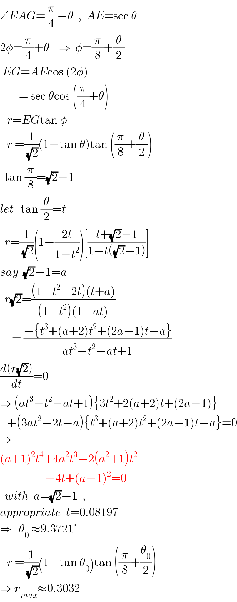 ∠EAG=(π/4)−θ  ,  AE=sec θ  2φ=(π/4)+θ    ⇒  φ=(π/8)+(θ/2)   EG=AEcos (2φ)          = sec θcos ((π/4)+θ)     r=EGtan φ     r =(1/(√2))(1−tan θ)tan ((π/8)+(θ/2))    tan (π/8)=(√2)−1  let   tan (θ/2)=t    r=(1/(√2))(1−((2t)/(1−t^2 )))[((t+(√2)−1)/(1−t((√2)−1)))]  say  (√2)−1=a    r(√2)=(((1−t^2 −2t)(t+a))/((1−t^2 )(1−at)))       = ((−{t^3 +(a+2)t^2 +(2a−1)t−a})/(at^3 −t^2 −at+1))  ((d(r(√2)))/dt)=0  ⇒ (at^3 −t^2 −at+1){3t^2 +2(a+2)t+(2a−1)}     +(3at^2 −2t−a){t^3 +(a+2)t^2 +(2a−1)t−a}=0  ⇒  (a+1)^2 t^4 +4a^2 t^3 −2(a^2 +1)t^2                      −4t+(a−1)^2 =0    with  a=(√2)−1  ,   appropriate  t=0.08197  ⇒   θ_0  ≈9.3721°     r =(1/(√2))(1−tan θ_0 )tan ((π/8)+(θ_0 /2))  ⇒ r_(max) ≈0.3032   