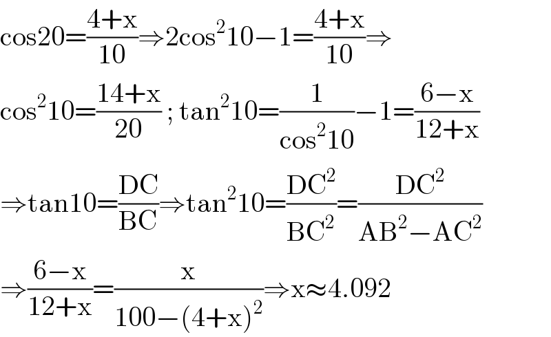 cos20=((4+x)/(10))⇒2cos^2 10−1=((4+x)/(10))⇒  cos^2 10=((14+x)/(20)) ; tan^2 10=(1/(cos^2 10))−1=((6−x)/(12+x))  ⇒tan10=((DC)/(BC))⇒tan^2 10=((DC^2 )/(BC^2 ))=((DC^2 )/(AB^2 −AC^2 ))  ⇒((6−x)/(12+x))=(x/(100−(4+x)^2 ))⇒x≈4.092  