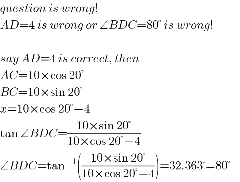 question is wrong!  AD=4 is wrong or ∠BDC=80° is wrong!    say AD=4 is correct, then  AC=10×cos 20°  BC=10×sin 20°  x=10×cos 20°−4  tan ∠BDC=((10×sin 20°)/(10×cos 20°−4))  ∠BDC=tan^(−1) (((10×sin 20°)/(10×cos 20°−4)))=32.363°≠80°  