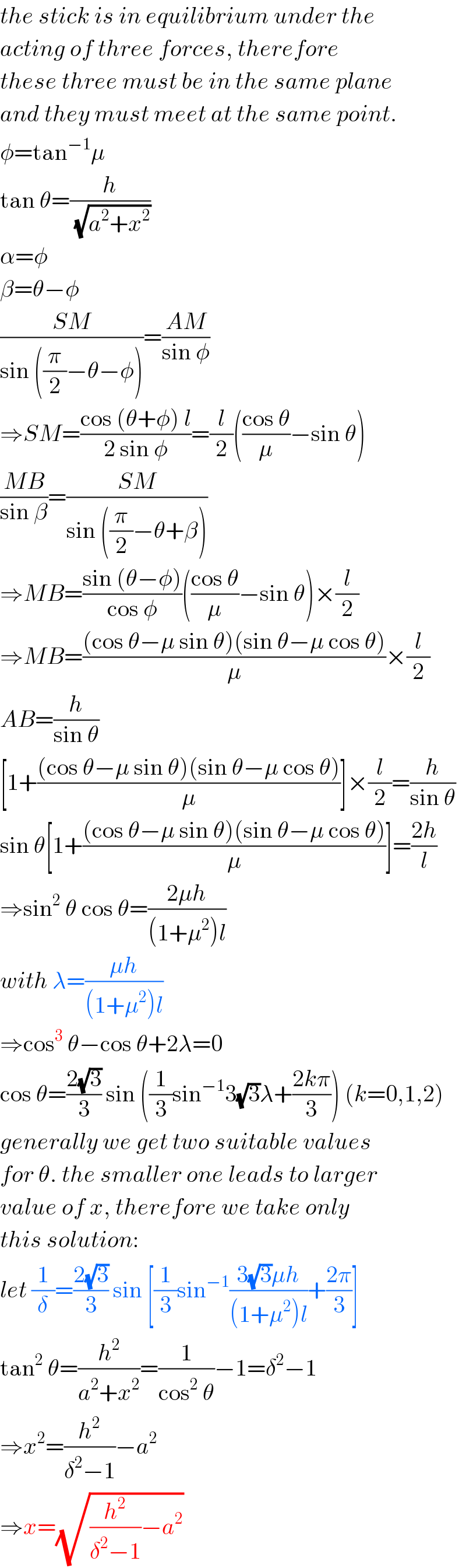 the stick is in equilibrium under the  acting of three forces, therefore  these three must be in the same plane  and they must meet at the same point.  φ=tan^(−1) μ  tan θ=(h/(√(a^2 +x^2 )))  α=φ  β=θ−φ  ((SM)/(sin ((π/2)−θ−φ)))=((AM)/(sin φ))  ⇒SM=((cos (θ+φ) l)/(2 sin φ))=(l/2)(((cos θ)/μ)−sin θ)  ((MB)/(sin β))=((SM)/(sin ((π/2)−θ+β)))  ⇒MB=((sin (θ−φ))/(cos φ))(((cos θ)/μ)−sin θ)×(l/2)  ⇒MB=(((cos θ−μ sin θ)(sin θ−μ cos θ))/μ)×(l/2)  AB=(h/(sin θ))  [1+(((cos θ−μ sin θ)(sin θ−μ cos θ))/μ)]×(l/2)=(h/(sin θ))  sin θ[1+(((cos θ−μ sin θ)(sin θ−μ cos θ))/μ)]=((2h)/l)  ⇒sin^2  θ cos θ=((2μh)/((1+μ^2 )l))  with λ=((μh)/((1+μ^2 )l))  ⇒cos^3  θ−cos θ+2λ=0  cos θ=((2(√3))/3) sin ((1/3)sin^(−1) 3(√3)λ+((2kπ)/3)) (k=0,1,2)  generally we get two suitable values  for θ. the smaller one leads to larger  value of x, therefore we take only  this solution:  let (1/δ)=((2(√3))/3) sin [(1/3)sin^(−1) ((3(√3)μh)/((1+μ^2 )l))+((2π)/3)]  tan^2  θ=(h^2 /(a^2 +x^2 ))=(1/(cos^2  θ))−1=δ^2 −1  ⇒x^2 =(h^2 /(δ^2 −1))−a^2   ⇒x=(√((h^2 /(δ^2 −1))−a^2 ))  