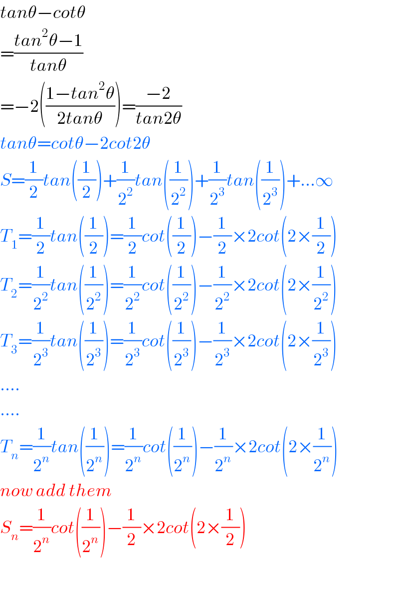 tanθ−cotθ  =((tan^2 θ−1)/(tanθ))  =−2(((1−tan^2 θ)/(2tanθ)))=((−2)/(tan2θ))  tanθ=cotθ−2cot2θ  S=(1/2)tan((1/2))+(1/2^2 )tan((1/2^2 ))+(1/2^3 )tan((1/2^3 ))+...∞  T_1 =(1/2)tan((1/2))=(1/2)cot((1/2))−(1/2)×2cot(2×(1/2))  T_2 =(1/2^2 )tan((1/2^2 ))=(1/2^2 )cot((1/2^2 ))−(1/2^2 )×2cot(2×(1/2^2 ))  T_3 =(1/2^3 )tan((1/2^3 ))=(1/2^3 )cot((1/2^3 ))−(1/2^3 )×2cot(2×(1/2^3 ))  ....  ....  T_n =(1/2^n )tan((1/2^n ))=(1/2^n )cot((1/2^n ))−(1/2^n )×2cot(2×(1/2^n ))  now add them  S_n =(1/2^n )cot((1/2^n ))−(1/2)×2cot(2×(1/2))    