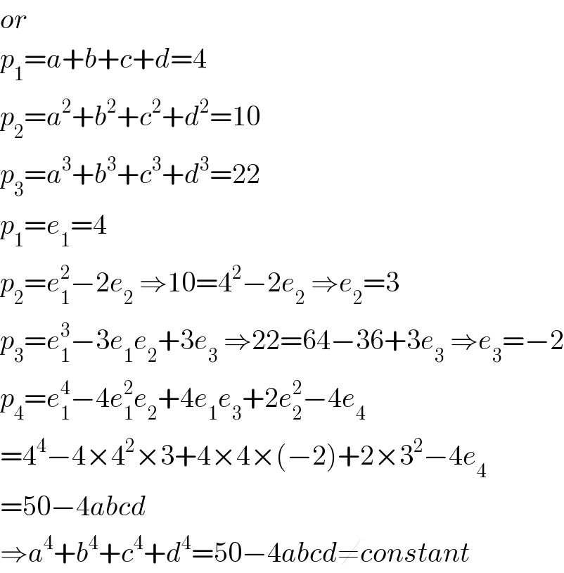 or  p_1 =a+b+c+d=4  p_2 =a^2 +b^2 +c^2 +d^2 =10  p_3 =a^3 +b^3 +c^3 +d^3 =22  p_1 =e_1 =4  p_2 =e_1 ^2 −2e_2  ⇒10=4^2 −2e_2  ⇒e_2 =3  p_3 =e_1 ^3 −3e_1 e_2 +3e_3  ⇒22=64−36+3e_3  ⇒e_3 =−2  p_4 =e_1 ^4 −4e_1 ^2 e_2 +4e_1 e_3 +2e_2 ^2 −4e_4   =4^4 −4×4^2 ×3+4×4×(−2)+2×3^2 −4e_4   =50−4abcd  ⇒a^4 +b^4 +c^4 +d^4 =50−4abcd≠constant  