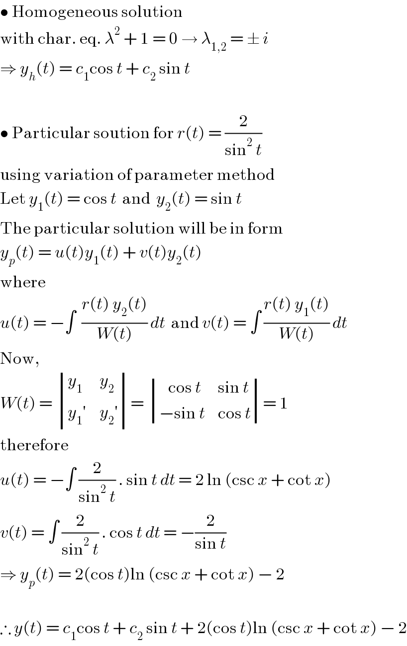 • Homogeneous solution  with char. eq. λ^2  + 1 = 0 → λ_(1,2)  = ± i  ⇒ y_h (t) = c_1 cos t + c_2  sin t    • Particular soution for r(t) = (2/(sin^2  t))   using variation of parameter method  Let y_1 (t) = cos t  and  y_2 (t) = sin t  The particular solution will be in form  y_p (t) = u(t)y_1 (t) + v(t)y_2 (t)  where  u(t) = −∫  ((r(t) y_2 (t))/(W(t))) dt  and v(t) = ∫ ((r(t) y_1 (t))/(W(t))) dt  Now,   W(t) =  determinant ((y_1 ,y_2 ),((y_1 ′),(y_2 ′)))=  determinant (((   cos t),(sin t)),((−sin t),(cos t)))= 1  therefore   u(t) = −∫ (2/(sin^2  t)) . sin t dt = 2 ln (csc x + cot x)  v(t) = ∫ (2/(sin^2  t)) . cos t dt = −(2/(sin t))  ⇒ y_p (t) = 2(cos t)ln (csc x + cot x) − 2    ∴ y(t) = c_1 cos t + c_2  sin t + 2(cos t)ln (csc x + cot x) − 2  