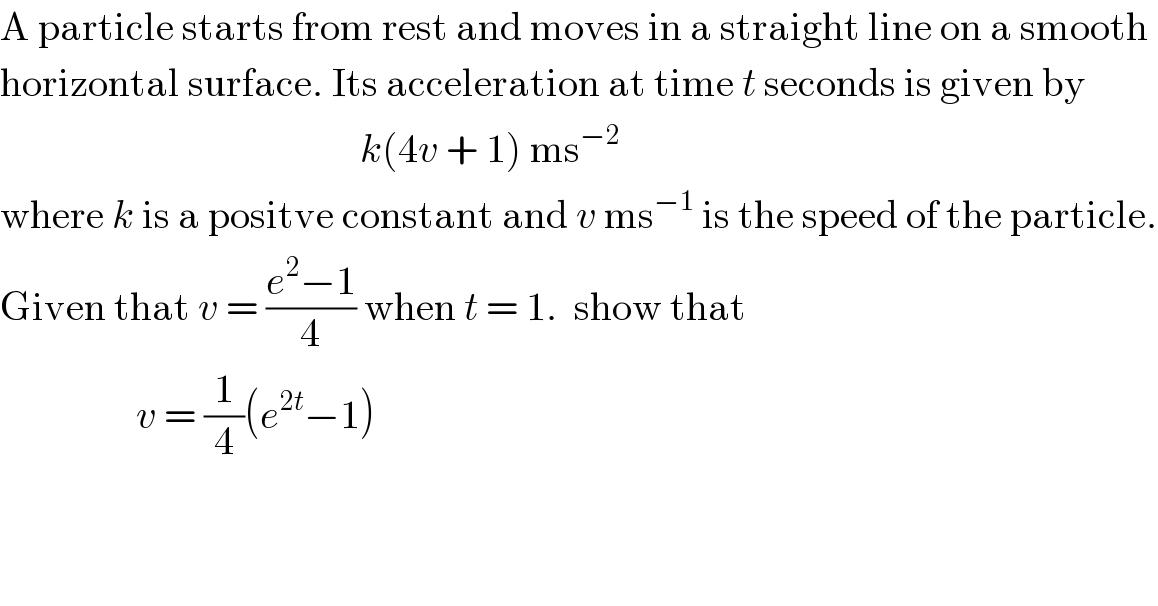 A particle starts from rest and moves in a straight line on a smooth   horizontal surface. Its acceleration at time t seconds is given by                                               k(4v + 1) ms^(−2)   where k is a positve constant and v ms^(−1)  is the speed of the particle.  Given that v = ((e^2 −1)/4) when t = 1.  show that                    v = (1/4)(e^(2t) −1)  