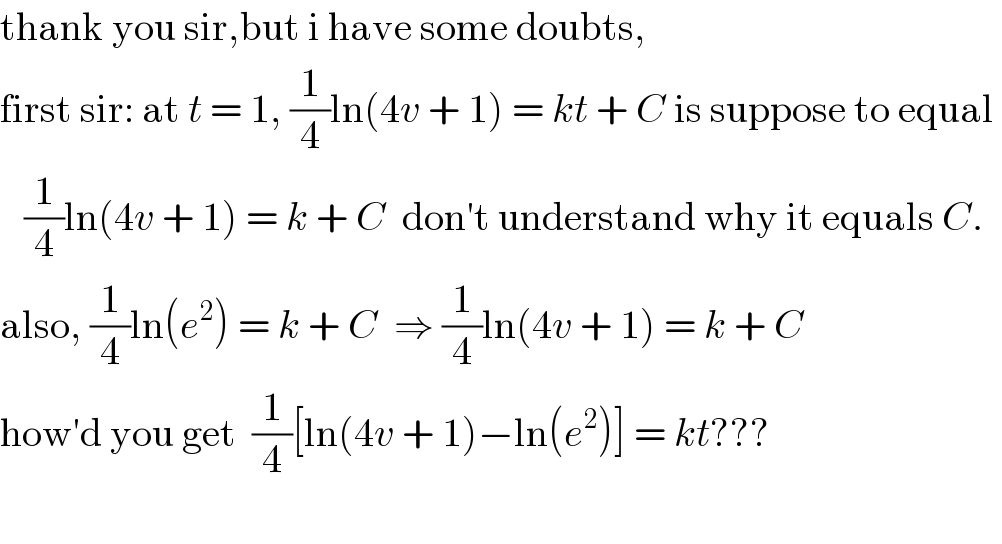 thank you sir,but i have some doubts,  first sir: at t = 1, (1/4)ln(4v + 1) = kt + C is suppose to equal      (1/4)ln(4v + 1) = k + C  don′t understand why it equals C.  also, (1/4)ln(e^2 ) = k + C  ⇒ (1/4)ln(4v + 1) = k + C  how′d you get  (1/4)[ln(4v + 1)−ln(e^2 )] = kt???    