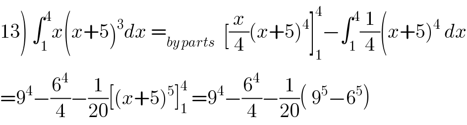 13) ∫_1 ^4 x(x+5)^3 dx =_(by parts)   [(x/4)(x+5)^4 ]_1 ^4 −∫_1 ^4 (1/4)(x+5)^4  dx  =9^4 −(6^4 /4)−(1/(20))[(x+5)^5 ]_1 ^4  =9^4 −(6^4 /4)−(1/(20))( 9^5 −6^5 )  