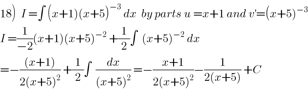 18)  I =∫ (x+1)(x+5)^(−3)  dx  by parts u =x+1 and v^′ =(x+5)^(−3)   I =(1/(−2))(x+1)(x+5)^(−2)  +(1/2)∫  (x+5)^(−2)  dx  =−(((x+1))/(2(x+5)^2 )) +(1/2)∫  (dx/((x+5)^2 )) =−((x+1)/(2(x+5)^2 ))−(1/(2(x+5))) +C  