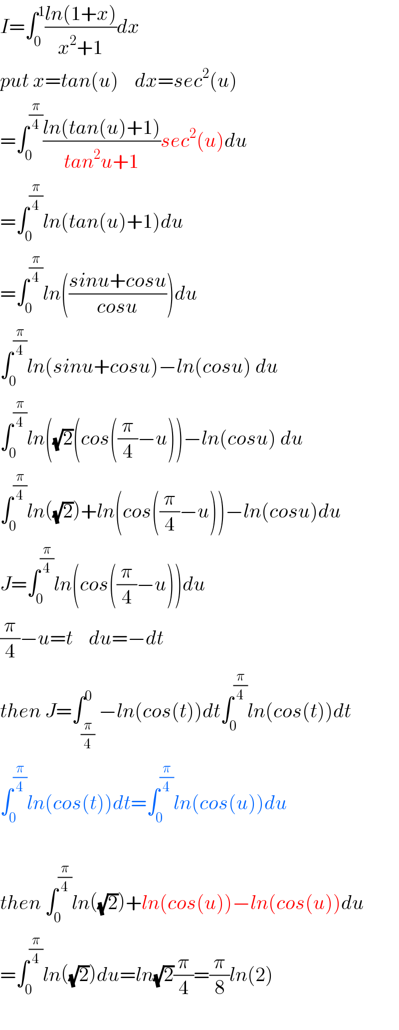 I=∫_0 ^1 ((ln(1+x))/(x^2 +1))dx  put x=tan(u)    dx=sec^2 (u)  =∫_0 ^(π/4) ((ln(tan(u)+1))/(tan^2 u+1))sec^2 (u)du  =∫_0 ^(π/4) ln(tan(u)+1)du  =∫_0 ^(π/4) ln(((sinu+cosu)/(cosu)))du  ∫_0 ^(π/4) ln(sinu+cosu)−ln(cosu) du  ∫_0 ^(π/4) ln((√2)(cos((π/4)−u))−ln(cosu) du  ∫_0 ^(π/4) ln((√2))+ln(cos((π/4)−u))−ln(cosu)du  J=∫_0 ^(π/4) ln(cos((π/4)−u))du  (π/4)−u=t    du=−dt  then J=∫_(π/4) ^0 −ln(cos(t))dt∫_0 ^(π/4) ln(cos(t))dt  ∫_0 ^(π/4) ln(cos(t))dt=∫_0 ^(π/4) ln(cos(u))du    then ∫_0 ^(π/4) ln((√2))+ln(cos(u))−ln(cos(u))du  =∫_0 ^(π/4) ln((√2))du=ln(√2)(π/4)=(π/8)ln(2)    