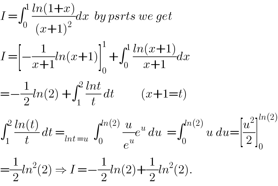 I =∫_0 ^1  ((ln(1+x))/((x+1)^2 ))dx  by psrts we get   I =[−(1/(x+1))ln(x+1)]_0 ^1  +∫_0 ^1  ((ln(x+1))/(x+1))dx  =−(1/2)ln(2) +∫_1 ^2  ((lnt)/t) dt           (x+1=t)  ∫_1 ^2  ((ln(t))/t) dt =_(lnt =u)   ∫_0 ^(ln(2))  (u/e^u )e^u  du  =∫_0 ^(ln(2))  u du=[(u^2 /2)]_0 ^(ln(2))   =(1/2)ln^2 (2) ⇒ I =−(1/2)ln(2)+(1/2)ln^2 (2).  