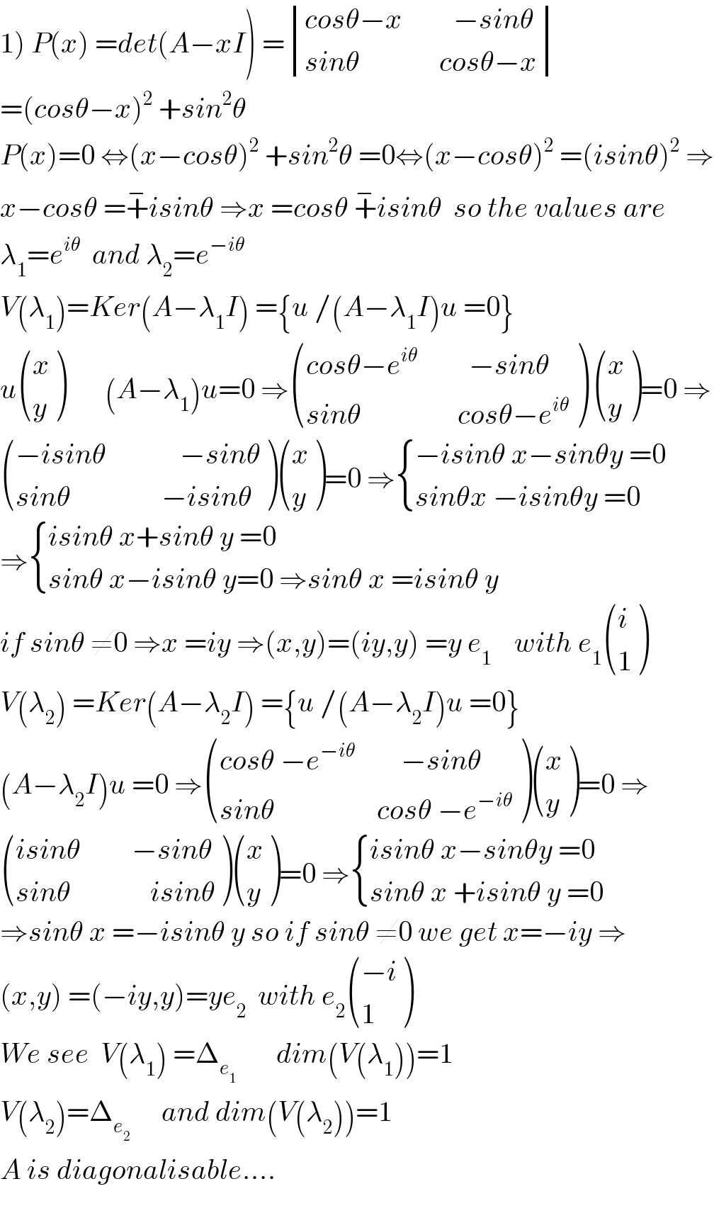 1) P(x) =det(A−xI) = determinant (((cosθ−x         −sinθ)),((sinθ              cosθ−x)))  =(cosθ−x)^2  +sin^2 θ   P(x)=0 ⇔(x−cosθ)^2  +sin^2 θ =0⇔(x−cosθ)^2  =(isinθ)^2  ⇒  x−cosθ =+^− isinθ ⇒x =cosθ +^− isinθ  so the values are  λ_1 =e^(iθ)   and λ_2 =e^(−iθ)   V(λ_1 )=Ker(A−λ_1 I) ={u /(A−λ_1 I)u =0}  u ((x),(y) )       (A−λ_1 )u=0 ⇒ (((cosθ−e^(iθ)          −sinθ)),((sinθ                 cosθ−e^(iθ) )) )  ((x),(y) )=0 ⇒   (((−isinθ             −sinθ)),((sinθ                −isinθ)) ) ((x),(y) )=0 ⇒ { ((−isinθ x−sinθy =0)),((sinθx −isinθy =0)) :}  ⇒ { ((isinθ x+sinθ y =0)),((sinθ x−isinθ y=0 ⇒sinθ x =isinθ y)) :}  if sinθ ≠0 ⇒x =iy ⇒(x,y)=(iy,y) =y e_1     with e_1  ((i),(1) )  V(λ_2 ) =Ker(A−λ_2 I) ={u /(A−λ_2 I)u =0}  (A−λ_2 I)u =0 ⇒ (((cosθ −e^(−iθ)         −sinθ)),((sinθ                  cosθ −e^(−iθ) )) ) ((x),(y) )=0 ⇒   (((isinθ         −sinθ)),((sinθ              isinθ)) ) ((x),(y) )=0 ⇒ { ((isinθ x−sinθy =0)),((sinθ x +isinθ y =0 )) :}  ⇒sinθ x =−isinθ y so if sinθ ≠0 we get x=−iy ⇒  (x,y) =(−iy,y)=ye_2   with e_2  (((−i)),(1) )  We see  V(λ_1 ) =Δ_e_1         dim(V(λ_1 ))=1  V(λ_2 )=Δ_(e_2  )      and dim(V(λ_2 ))=1  A is diagonalisable....    