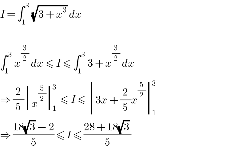 I = ∫_1 ^( 3)  (√(3 + x^3 )) dx    ∫_1 ^( 3)  x^(3/2)  dx ≤ I ≤ ∫_1 ^( 3)  3 + x^(3/2)  dx  ⇒ (2/5) determinant ((x^(5/2) ))_1 ^3  ≤ I ≤  determinant (((3x + (2/5)x^(5/2) )))_1 ^3   ⇒ ((18(√3) − 2)/5) ≤ I ≤ ((28 + 18(√3) )/5)   