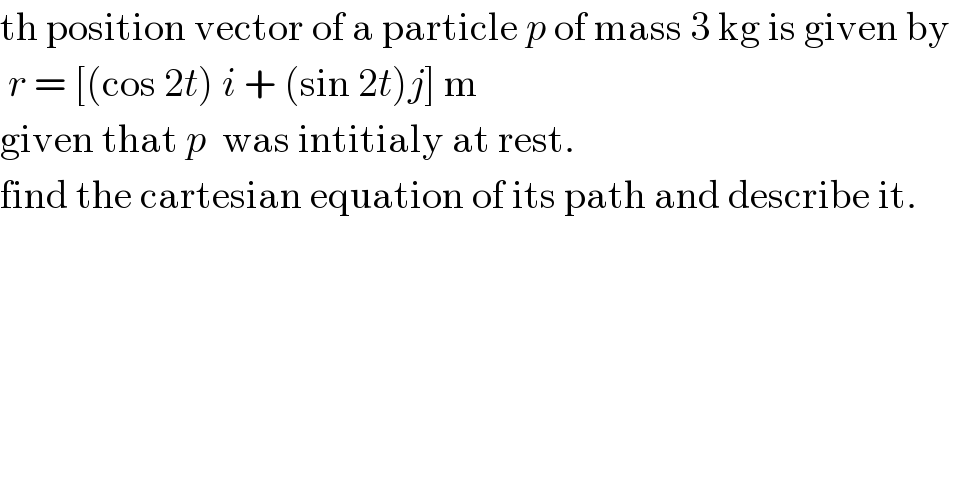 th position vector of a particle p of mass 3 kg is given by    r = [(cos 2t) i + (sin 2t)j] m  given that p  was intitialy at rest.  find the cartesian equation of its path and describe it.  