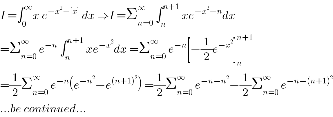 I =∫_0 ^∞ x e^(−x^2 −[x])  dx ⇒I =Σ_(n=0) ^∞  ∫_n ^(n+1)  xe^(−x^2 −n) dx  =Σ_(n=0) ^∞  e^(−n)  ∫_n ^(n+1)  xe^(−x^2 ) dx =Σ_(n=0) ^∞  e^(−n) [−(1/2)e^(−x^2 ) ]_n ^(n+1)   =(1/2)Σ_(n=0) ^∞  e^(−n) (e^(−n^2 ) −e^((n+1)^2 ) ) =(1/2)Σ_(n=0) ^∞  e^(−n−n^2 ) −(1/2)Σ_(n=0) ^∞  e^(−n−(n+1)^2 )   ...be continued...  