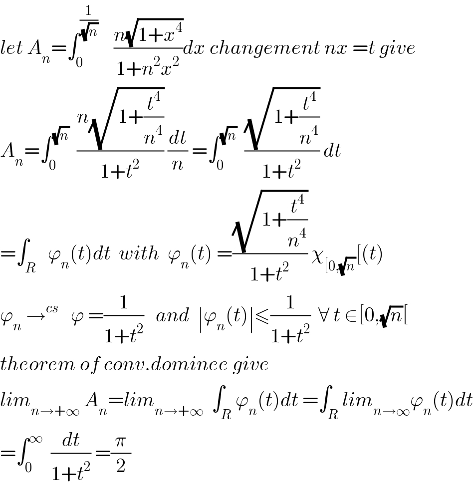 let A_n =∫_0 ^(1/(√n))     ((n(√(1+x^4 )))/(1+n^2 x^2 ))dx changement nx =t give   A_n =∫_0 ^(√n)   ((n(√(1+(t^4 /n^4 ))))/(1+t^2 )) (dt/n) =∫_0 ^(√n)   ((√(1+(t^4 /n^4 )))/(1+t^2 )) dt  =∫_R   ϕ_n (t)dt  with  ϕ_n (t) =((√(1+(t^4 /n^4 )))/(1+t^2 )) χ_([0,(√n)) [(t)  ϕ_n  →^(cs)    ϕ =(1/(1+t^2 ))   and  ∣ϕ_n (t)∣≤(1/(1+t^2 ))  ∀ t ∈[0,(√n)[    theorem of conv.dominee give  lim_(n→+∞)  A_n =lim_(n→+∞)   ∫_R ϕ_n (t)dt =∫_R lim_(n→∞) ϕ_n (t)dt  =∫_0 ^∞   (dt/(1+t^2 )) =(π/2)  