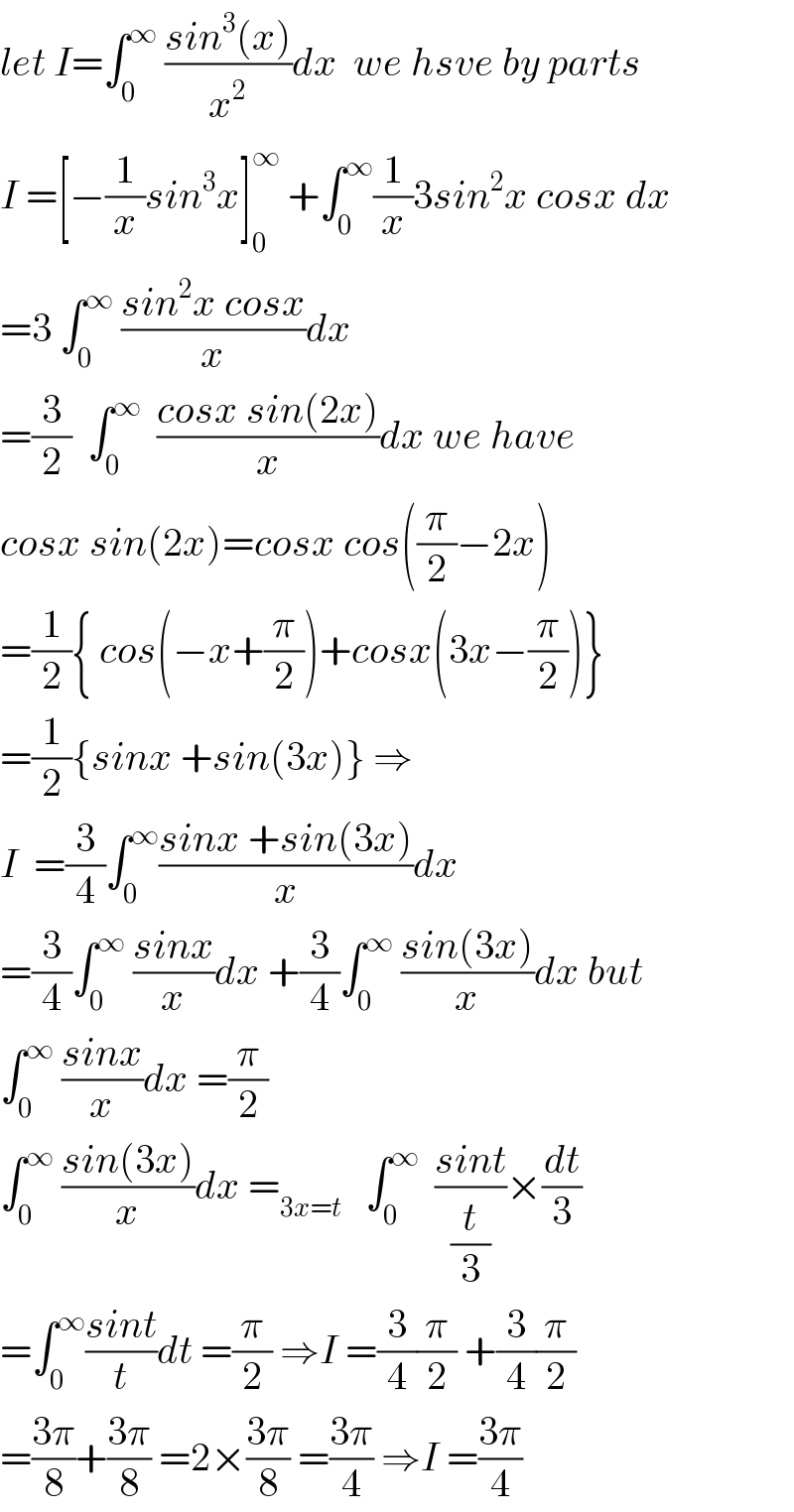 let I=∫_0 ^∞  ((sin^3 (x))/x^2 )dx  we hsve by parts  I =[−(1/x)sin^3 x]_0 ^∞  +∫_0 ^∞ (1/x)3sin^2 x cosx dx  =3 ∫_0 ^∞  ((sin^2 x cosx)/x)dx  =(3/2)  ∫_0 ^∞   ((cosx sin(2x))/x)dx we have  cosx sin(2x)=cosx cos((π/2)−2x)  =(1/2){ cos(−x+(π/2))+cosx(3x−(π/2))}  =(1/2){sinx +sin(3x)} ⇒  I  =(3/4)∫_0 ^∞ ((sinx +sin(3x))/x)dx  =(3/4)∫_0 ^∞  ((sinx)/x)dx +(3/4)∫_0 ^∞  ((sin(3x))/x)dx but  ∫_0 ^∞  ((sinx)/x)dx =(π/2)  ∫_0 ^∞  ((sin(3x))/x)dx =_(3x=t)    ∫_0 ^∞   ((sint)/(t/3))×(dt/3)  =∫_0 ^∞ ((sint)/t)dt =(π/2) ⇒I =(3/4)(π/2) +(3/4)(π/2)  =((3π)/8)+((3π)/8) =2×((3π)/8) =((3π)/4) ⇒I =((3π)/4)  
