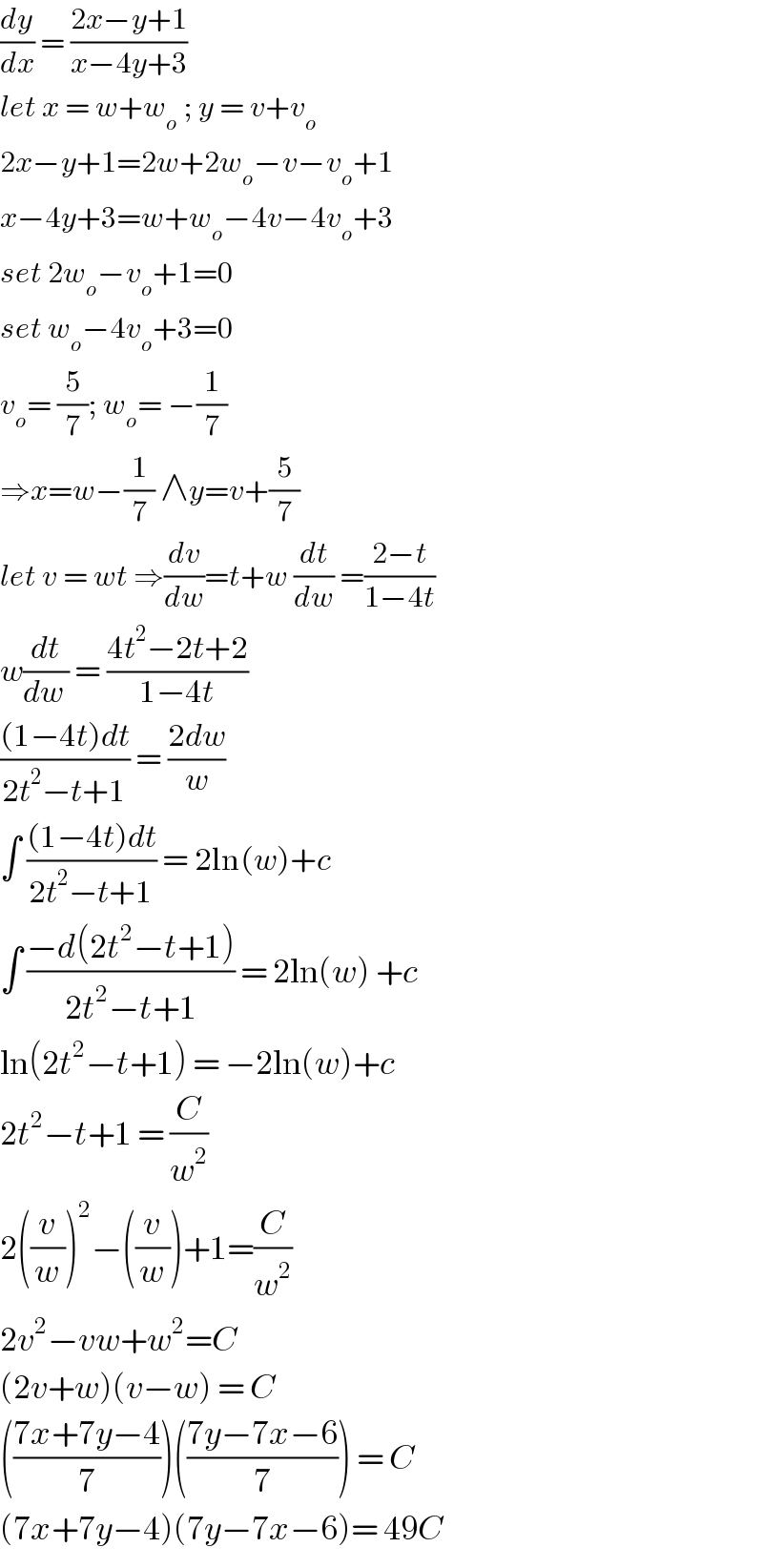 (dy/dx) = ((2x−y+1)/(x−4y+3))  let x = w+w_o  ; y = v+v_o   2x−y+1=2w+2w_o −v−v_o +1  x−4y+3=w+w_o −4v−4v_o +3  set 2w_o −v_o +1=0  set w_o −4v_o +3=0  v_o = (5/7); w_o = −(1/7)  ⇒x=w−(1/7) ∧y=v+(5/7)  let v = wt ⇒(dv/dw)=t+w (dt/dw) =((2−t)/(1−4t))  w(dt/(dw )) = ((4t^2 −2t+2)/(1−4t))  (((1−4t)dt)/(2t^2 −t+1)) = ((2dw)/w)  ∫ (((1−4t)dt)/(2t^2 −t+1)) = 2ln(w)+c  ∫ ((−d(2t^2 −t+1))/(2t^2 −t+1)) = 2ln(w) +c  ln(2t^2 −t+1) = −2ln(w)+c  2t^2 −t+1 = (C/w^2 )  2((v/w))^2 −((v/w))+1=(C/w^2 )  2v^2 −vw+w^2 =C  (2v+w)(v−w) = C  (((7x+7y−4)/7))(((7y−7x−6)/7)) = C  (7x+7y−4)(7y−7x−6)= 49C  