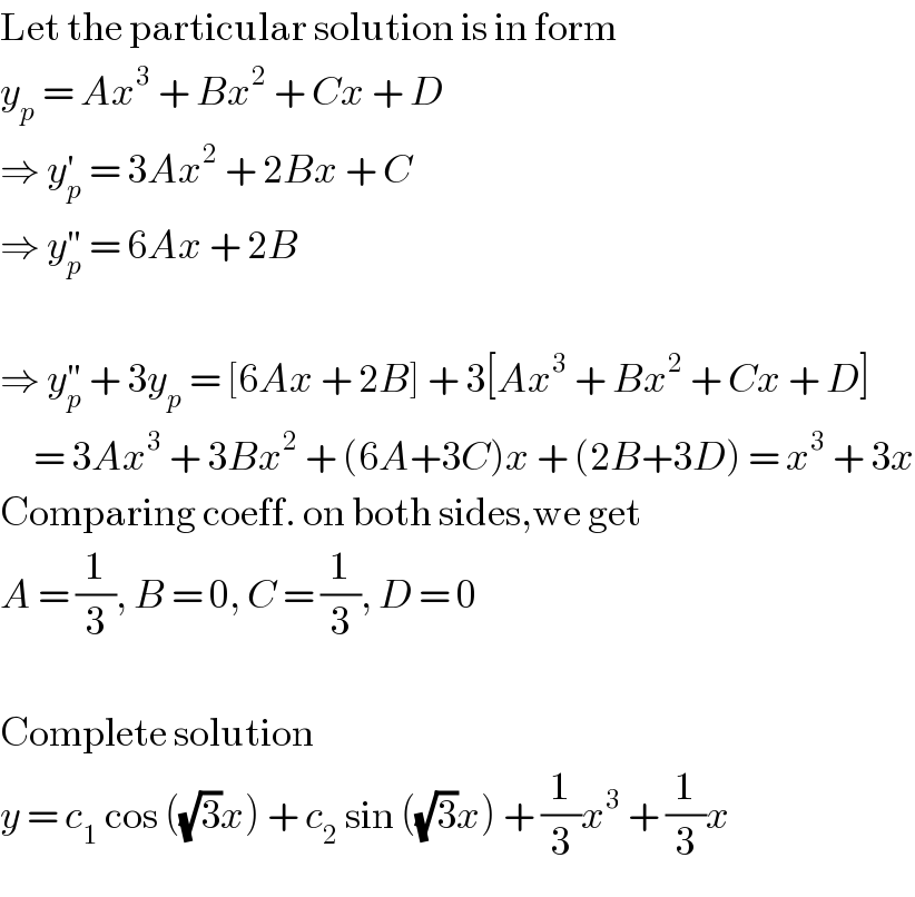 Let the particular solution is in form  y_p  = Ax^3  + Bx^2  + Cx + D  ⇒ y_p ^′  = 3Ax^2  + 2Bx + C  ⇒ y_p ^(′′)  = 6Ax + 2B    ⇒ y_p ^(′′)  + 3y_p  = [6Ax + 2B] + 3[Ax^3  + Bx^2  + Cx + D]       = 3Ax^3  + 3Bx^2  + (6A+3C)x + (2B+3D) = x^3  + 3x  Comparing coeff. on both sides,we get  A = (1/3), B = 0, C = (1/3), D = 0    Complete solution  y = c_1  cos ((√3)x) + c_2  sin ((√3)x) + (1/3)x^3  + (1/3)x  