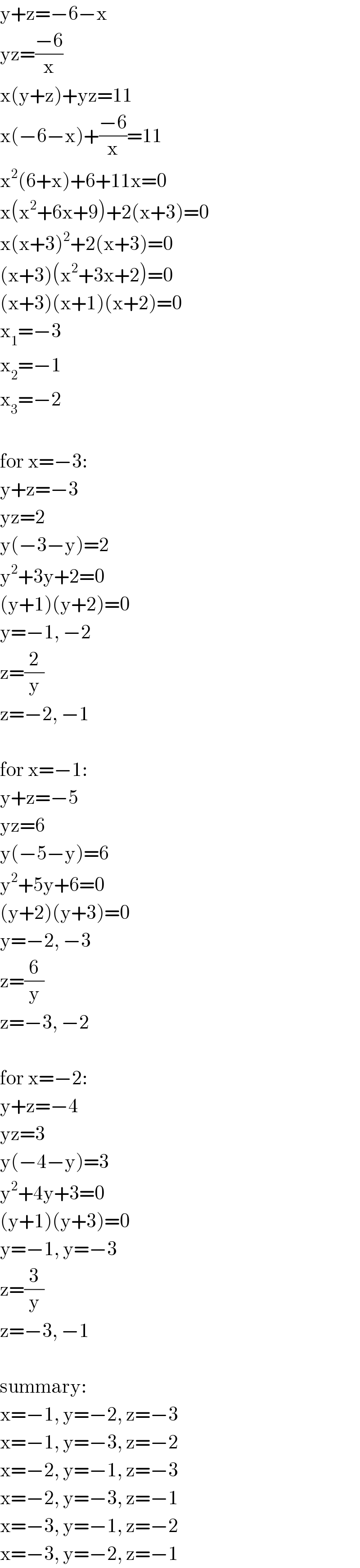 y+z=−6−x  yz=((−6)/x)  x(y+z)+yz=11  x(−6−x)+((−6)/x)=11  x^2 (6+x)+6+11x=0  x(x^2 +6x+9)+2(x+3)=0  x(x+3)^2 +2(x+3)=0  (x+3)(x^2 +3x+2)=0  (x+3)(x+1)(x+2)=0  x_1 =−3  x_2 =−1  x_3 =−2    for x=−3:  y+z=−3  yz=2  y(−3−y)=2  y^2 +3y+2=0  (y+1)(y+2)=0  y=−1, −2  z=(2/y)  z=−2, −1    for x=−1:  y+z=−5  yz=6  y(−5−y)=6  y^2 +5y+6=0  (y+2)(y+3)=0  y=−2, −3  z=(6/y)  z=−3, −2    for x=−2:  y+z=−4  yz=3  y(−4−y)=3  y^2 +4y+3=0  (y+1)(y+3)=0  y=−1, y=−3  z=(3/y)  z=−3, −1    summary:  x=−1, y=−2, z=−3  x=−1, y=−3, z=−2  x=−2, y=−1, z=−3  x=−2, y=−3, z=−1  x=−3, y=−1, z=−2  x=−3, y=−2, z=−1  