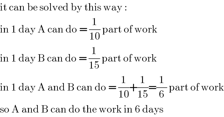 it can be solved by this way :  in 1 day A can do = (1/(10)) part of work  in 1 day B can do = (1/(15)) part of work  in 1 day A and B can do = (1/(10))+(1/(15))=(1/6) part of work  so A and B can do the work in 6 days  