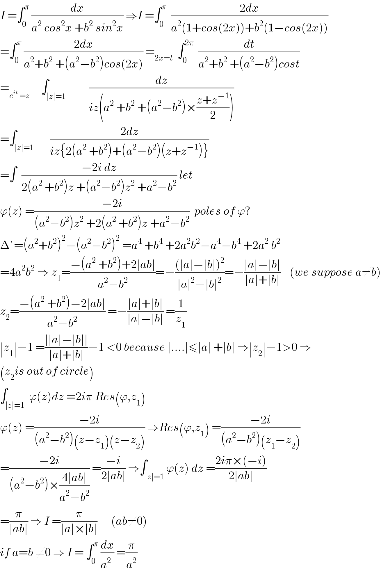 I =∫_0 ^π  (dx/(a^2  cos^2 x +b^2  sin^2 x)) ⇒I =∫_0 ^π   ((2dx)/(a^2 (1+cos(2x))+b^2 (1−cos(2x))))  =∫_0 ^π  ((2dx)/(a^2 +b^2  +(a^2 −b^2 )cos(2x))) =_(2x=t)   ∫_0 ^(2π)   (dt/(a^2 +b^2  +(a^2 −b^2 )cost))  =_(e^(it)  =z)      ∫_(∣z∣=1)          (dz/(iz(a^2  +b^2  +(a^2 −b^2 )×((z+z^(−1) )/2))))  =∫_(∣z∣=1)       ((2dz)/(iz{2(a^2  +b^2 )+(a^2 −b^2 )(z+z^(−1) )}))  =∫  ((−2i dz)/(2(a^2  +b^2 )z +(a^2 −b^2 )z^2  +a^2 −b^2 )) let   ϕ(z) =((−2i)/((a^2 −b^2 )z^2  +2(a^2  +b^2 )z +a^2 −b^2 ))  poles of ϕ?  Δ^′  =(a^2 +b^2 )^2 −(a^2 −b^2 )^2  =a^4  +b^4  +2a^2 b^2 −a^4 −b^4  +2a^2  b^2   =4a^2 b^2  ⇒ z_1 =((−(a^2  +b^2 )+2∣ab∣)/(a^2 −b^2 ))=−(((∣a∣−∣b∣)^2 )/(∣a∣^2 −∣b∣^2 ))=−((∣a∣−∣b∣)/(∣a∣+∣b∣))    (we suppose a≠b)  z_2 =((−(a^2  +b^2 )−2∣ab∣)/(a^2 −b^2 )) =−((∣a∣+∣b∣)/(∣a∣−∣b∣)) =(1/z_1 )  ∣z_1 ∣−1 =((∣∣a∣−∣b∣∣)/(∣a∣+∣b∣))−1 <0 because ∣....∣≤∣a∣ +∣b∣ ⇒∣z_2 ∣−1>0 ⇒  (z_2 is out of circle)  ∫_(∣z∣=1)  ϕ(z)dz =2iπ Res(ϕ,z_1 )  ϕ(z) =((−2i)/((a^2 −b^2 )(z−z_1 )(z−z_2 ))) ⇒Res(ϕ,z_1 ) =((−2i)/((a^2 −b^2 )(z_1 −z_2 )))  =((−2i)/((a^2 −b^2 )×((4∣ab∣)/(a^2 −b^2 )))) =((−i)/(2∣ab∣)) ⇒∫_(∣z∣=1) ϕ(z) dz =((2iπ×(−i))/(2∣ab∣))  =(π/(∣ab∣)) ⇒ I =(π/(∣a∣×∣b∣))      (ab≠0)  if a=b ≠0 ⇒ I = ∫_0 ^π  (dx/(a^2  )) =(π/a^2 )  