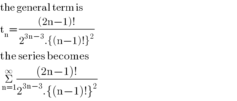 the general term is  t_n = (((2n−1)!)/(2^(3n−3) .{(n−1)!}^2 ))   the series becomes   Σ_(n=1) ^∞ (((2n−1)!)/(2^(3n−3) .{(n−1)!}^2 ))  