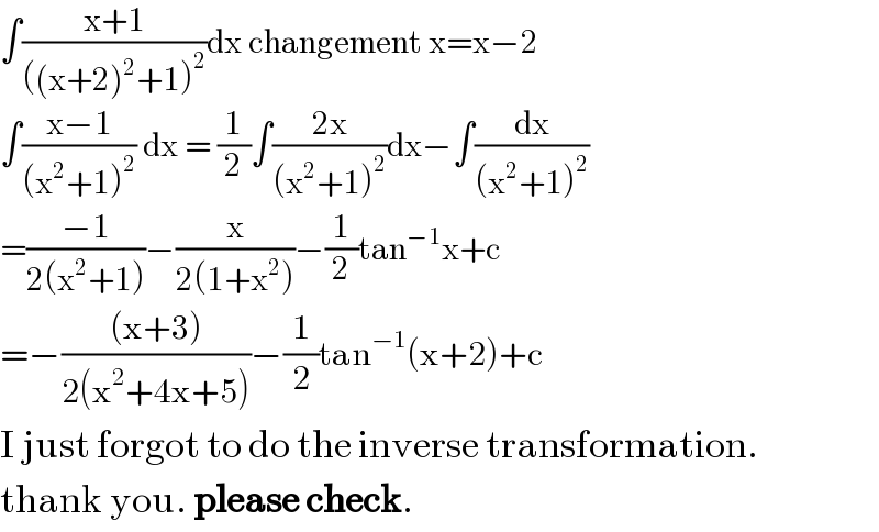 ∫((x+1)/(((x+2)^2 +1)^2 ))dx changement x=x−2  ∫((x−1)/((x^2 +1)^2 )) dx = (1/2)∫((2x)/((x^2 +1)^2 ))dx−∫(dx/((x^2 +1)^2 ))  =((−1)/(2(x^2 +1)))−(x/(2(1+x^2 )))−(1/2)tan^(−1) x+c  =−(((x+3))/(2(x^2 +4x+5)))−(1/2)tan^(−1) (x+2)+c  I just forgot to do the inverse transformation.   thank you. please check.  