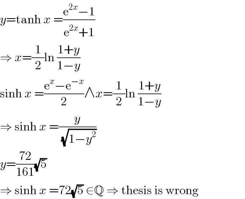y=tanh x =((e^(2x) −1)/(e^(2x) +1))  ⇒ x=(1/2)ln ((1+y)/(1−y))  sinh x =((e^x −e^(−x) )/2)∧x=(1/2)ln ((1+y)/(1−y))  ⇒ sinh x =(y/(√(1−y^2 )))  y=((72)/(161))(√5)  ⇒ sinh x =72(√5) ∉Q ⇒ thesis is wrong  