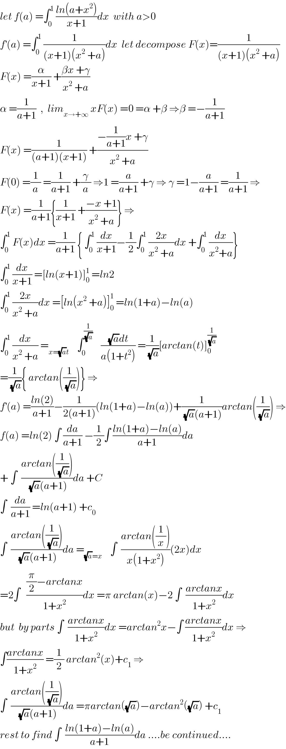 let f(a) =∫_0 ^1  ((ln(a+x^2 ))/(x+1))dx  with a>0  f^′ (a) =∫_0 ^1  (1/((x+1)(x^2  +a)))dx  let decompose F(x)=(1/((x+1)(x^2  +a)))  F(x) =(α/(x+1)) +((βx +γ)/(x^2  +a))  α =(1/(a+1))  ,  lim_(x→+∞)  xF(x) =0 =α +β ⇒β =−(1/(a+1))  F(x) =(1/((a+1)(x+1))) +((−(1/(a+1))x +γ)/(x^2  +a))  F(0) =(1/a) =(1/(a+1)) +(γ/a) ⇒1 =(a/(a+1)) +γ ⇒ γ =1−(a/(a+1)) =(1/(a+1)) ⇒  F(x) =(1/(a+1)){(1/(x+1)) +((−x +1)/(x^2  +a))} ⇒  ∫_0 ^1  F(x)dx =(1/(a+1)) { ∫_0 ^1  (dx/(x+1))−(1/2)∫_0 ^1  ((2x)/(x^2  +a))dx +∫_0 ^1  (dx/(x^2 +a))}  ∫_0 ^1  (dx/(x+1)) =[ln(x+1)]_0 ^1  =ln2  ∫_0 ^1  ((2x)/(x^2  +a))dx =[ln(x^2  +a)]_0 ^1  =ln(1+a)−ln(a)  ∫_0 ^1  (dx/(x^2  +a)) =_(x=(√a)t)     ∫_0 ^(1/(√a))     (((√a)dt)/(a(1+t^2 ))) =(1/(√a))[arctan(t)]_0 ^(1/(√a))   =(1/(√a)){ arctan((1/(√a)))} ⇒  f^′ (a) =((ln(2))/(a+1))−(1/(2(a+1)))(ln(1+a)−ln(a))+(1/((√a)(a+1)))arctan((1/(√a))) ⇒  f(a) =ln(2) ∫ (da/(a+1)) −(1/2)∫ ((ln(1+a)−ln(a))/(a+1))da  + ∫  ((arctan((1/(√a))))/((√a)(a+1)))da +C  ∫  (da/(a+1)) =ln(a+1) +c_0   ∫  ((arctan((1/(√a))))/((√a)(a+1)))da =_((√a)=x)     ∫  ((arctan((1/x)))/(x(1+x^2 )))(2x)dx  =2∫   (((π/2)−arctanx)/(1+x^2 ))dx =π arctan(x)−2 ∫  ((arctanx)/(1+x^2 ))dx  but  by parts ∫  ((arctanx)/(1+x^2 ))dx =arctan^2 x−∫ ((arctanx)/(1+x^2 ))dx ⇒  ∫((arctanx)/(1+x^2 )) =(1/2) arctan^2 (x)+c_1  ⇒  ∫  ((arctan((1/(√a))))/((√a)(a+1)))da =πarctan((√a))−arctan^2 ((√a)) +c_1   rest to find ∫  ((ln(1+a)−ln(a))/(a+1))da ....be continued....  