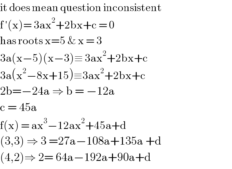 it does mean question inconsistent  f ′(x)= 3ax^2 +2bx+c = 0  has roots x=5 & x = 3   3a(x−5)(x−3)≡ 3ax^2 +2bx+c  3a(x^2 −8x+15)≡3ax^2 +2bx+c  2b=−24a ⇒ b = −12a  c = 45a  f(x) = ax^3 −12ax^2 +45a+d  (3,3) ⇒ 3 =27a−108a+135a +d  (4,2)⇒ 2= 64a−192a+90a+d  