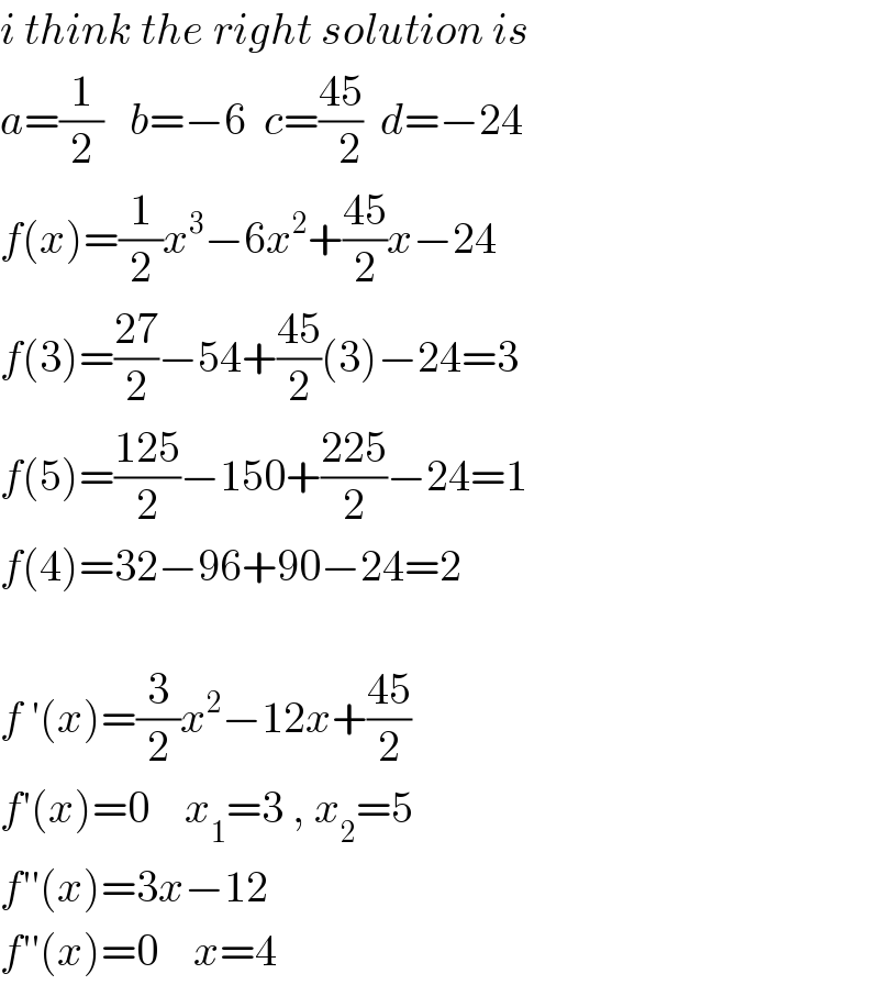 i think the right solution is  a=(1/2)   b=−6  c=((45)/(  2))  d=−24  f(x)=(1/2)x^3 −6x^2 +((45)/2)x−24  f(3)=((27)/2)−54+((45)/2)(3)−24=3  f(5)=((125)/2)−150+((225)/2)−24=1  f(4)=32−96+90−24=2    f ′(x)=(3/2)x^2 −12x+((45)/2)  f′(x)=0    x_1 =3 , x_2 =5  f′′(x)=3x−12      f′′(x)=0    x=4  