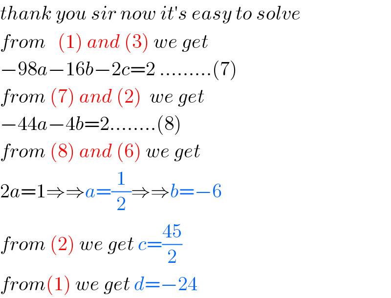 thank you sir now it′s easy to solve  from   (1) and (3) we get   −98a−16b−2c=2 .........(7)  from (7) and (2)  we get   −44a−4b=2........(8)  from (8) and (6) we get  2a=1⇒⇒a=(1/2)⇒⇒b=−6  from (2) we get c=((45)/2)  from(1) we get d=−24  