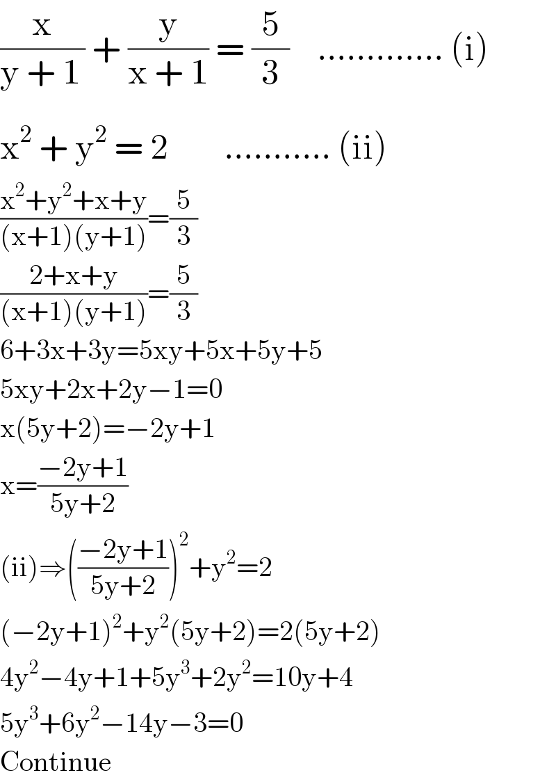(x/(y + 1_  )) + (y/(x + 1)) = (5/3)    ............. (i)  x^2  + y^2  = 2        ........... (ii)  ((x^2 +y^2 +x+y)/((x+1)(y+1)))=(5/3)  ((2+x+y)/((x+1)(y+1)))=(5/3)  6+3x+3y=5xy+5x+5y+5  5xy+2x+2y−1=0  x(5y+2)=−2y+1  x=((−2y+1)/(5y+2))  (ii)⇒(((−2y+1)/(5y+2)))^2 +y^2 =2  (−2y+1)^2 +y^2 (5y+2)=2(5y+2)  4y^2 −4y+1+5y^3 +2y^2 =10y+4  5y^3 +6y^2 −14y−3=0  Continue  